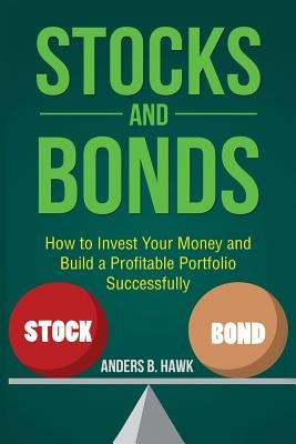 Stocks and Bonds: How to Invest Your Money and Build a Profitable Portfolio Successfully by Hawk, Anders B.