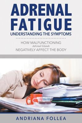 Adrenal Fatigue: Understanding the Symptoms - How Malfunctioning Adrenal Glands Negatively Affect the Body by Follea, Andriana