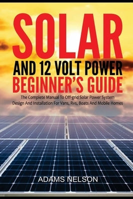 Solar and 12-Volt Power Beginner's Guide: The Complete Manual to Off Grid Solar Power System Design and installation for Vans, RVs, Boats and Mobile H by Nelson, Adams