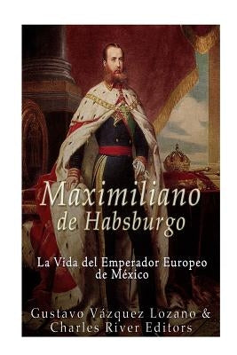 Maximiliano de Habsburgo: La Vida del Emperador Europeo de Mexico by Charles River Editors