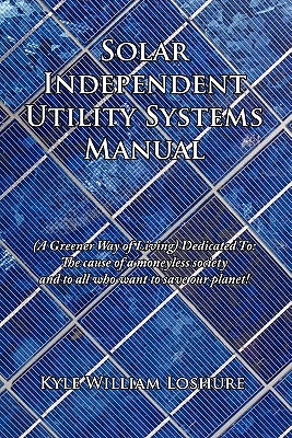 Solar Independent Utility Systems Manual: (A Greener Way of Living) Dedicated To: The cause of a moneyless society and to all who want to save our pla by Loshure, Kyle William