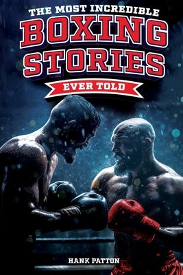 The Most Incredible Boxing Stories Ever Told: Inspirational and Legendary Tales from the Greatest Boxers of All Time by Patton, Hank