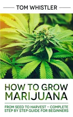 How to Grow Marijuana: From Seed to Harvest - Complete Step by Step Guide for Beginners by Whistler, Tom
