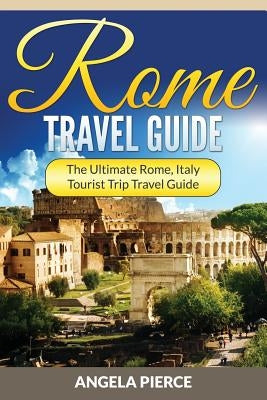 Rome Travel Guide: The Ultimate Rome, Italy Tourist Trip Travel Guide by Pierce, Angela