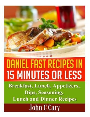 Daniel Fast Recipes in 15 Minutes or Less: Breakfast, Lunch, Appetizers, Dips, Seasoning, Lunch and Dinner Recipes by Cary, John C.