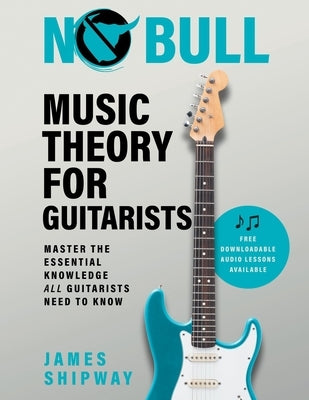 No Bull Music Theory for Guitarists: Master the Essential Knowledge all Guitarists Need to Know by Shipway, James