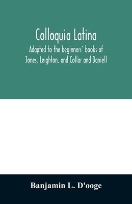 Colloquia latina. Adapted to the beginners' books of Jones, Leighton, and Collar and Daniell by L. d'Ooge, Banjamin