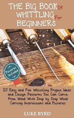 The Big Book of Whittling for Beginners: 20 Easy and Fun Whittling Project Ideas and Design Patterns You Can Carve from Wood With Step by Step Wood Ca by Byrd, Luke