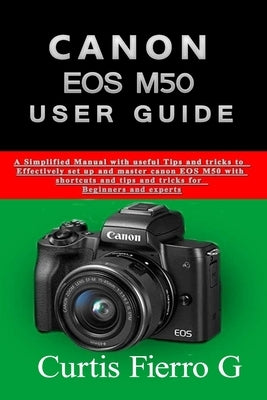 CANON EOS M50 Users Guide: The Simplified Manual with Useful Tips and Tricks to Effectively Set up and Master CANON EOS M50 with Shortcuts, Tips by Fierro, Curtis G.