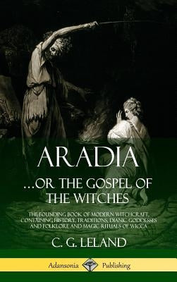 Aradia...or the Gospel of the Witches: The Founding Book of Modern Witchcraft, Containing History, Traditions, Dianic Goddesses and Folklore and Magic by Leland, C. G.