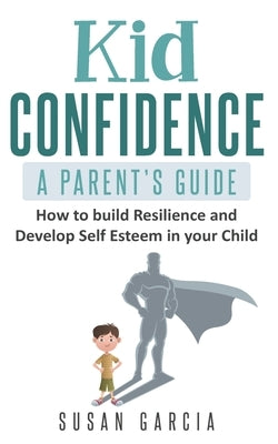 Kid Confidence - A Parent's Guide: How to Build Resilience and Develop Self-Esteem in Your Child by Garcia, Susan