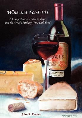 Wine and Food-101: A Comprehensive Guide to Wine and the Art of Matching Wine with Food by Fischer, John R.