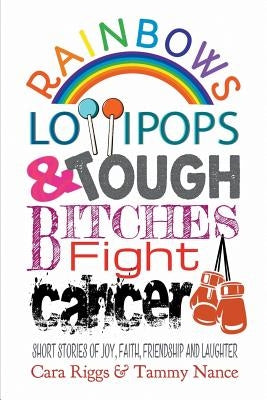 Rainbows, Lollipops, & Tough Bitches Fight Cancer: Short Stories of Joy, Faith, Friendship and Laughter by Riggs, Cara