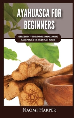 Ayahuasca For Beginners: Ultimate Guide to Understanding Ayahuasca and the Healing Powers of the Ancient Plant Medicine by Harper, Naomi