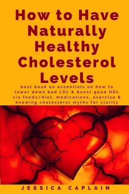 How to Have Naturally Healthy Cholesterol Levels: the best book on essentials on how to lower bad LDL & boost good HDL via foods/diet, medications, ex by Caplain, Jessica