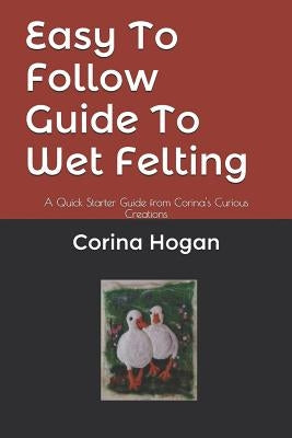 Easy To Follow Guide To Wet Felting: A Quick Starter Guide from Corina's Curious Creations by Hogan, Corina