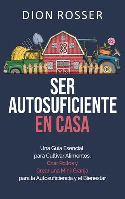 Ser autosuficiente en casa: Una guía esencial para cultivar alimentos, criar pollos y crear una mini-granja para la autosuficiencia y el bienestar by Rosser, Dion