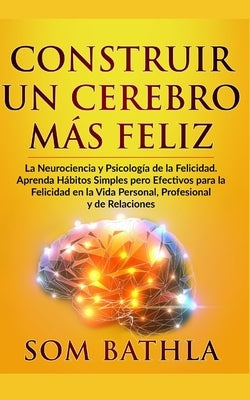 Construir Un Cerebro Más Feliz: La Neurociencia y Psicología de la Felicidad. Aprenda Hábitos Simples pero Efectivos para la Felicidad en la Vida Pers by Bathla, Som