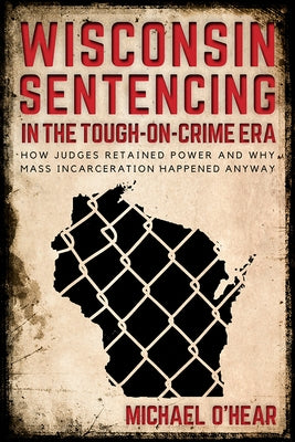 Wisconsin Sentencing in the Tough-on-Crime Era: How Judges Retained Power and Why Mass Incarceration Happened Anyway by O'Hear, Michael