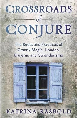 Crossroads of Conjure: The Roots and Practices of Granny Magic, Hoodoo, Brujería, and Curanderismo by Rasbold, Katrina