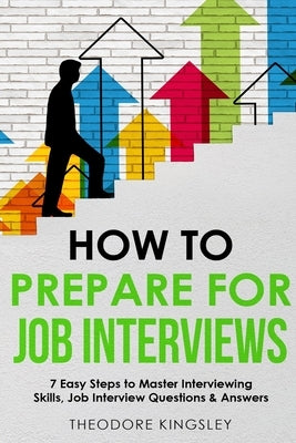 How to Prepare for Job Interviews 7 Easy Steps to Master Interviewing Skills, Job Interview Questions & Answers by Kingsley, Theodore