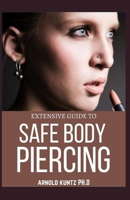 Extensive Guide to Safe Body Piercing: A Profound Guide to Properly Care for Healing and Infected Ear, Facial and Body Piercings by Kuntz Ph. D., Arnold