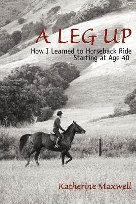 A Leg Up: How I Learned to Horseback Ride Starting at Age 40 by Maxwell, Katherine