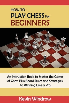 How to Play Chess for Beginners: An Instruction Book to Master the Game of Chess Plus Board Rules and Strategies to Winning Like a Pro by Windrow, Kevin