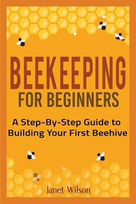 Beekeeping for Beginners: A Step-By-Step Guide to Building Your First Beehive by Wilson, Janet