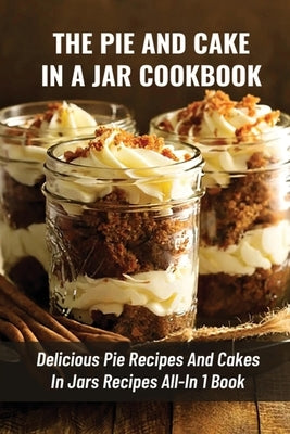 The Pie And Cake In A Jar Cookbook: Delicious Pie Recipes And Cakes In Jars Recipes All-In 1 Book: How To Make Easy Dessert Recipes In Mason Jars Paperback Independently Published