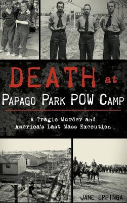 Death at Papago Park POW Camp: A Tragic Murder and America's Last Mass Execution by Eppinga, Jane
