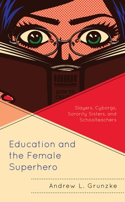 Education and the Female Superhero: Slayers, Cyborgs, Sorority Sisters, and Schoolteachers by Grunzke, Andrew L.