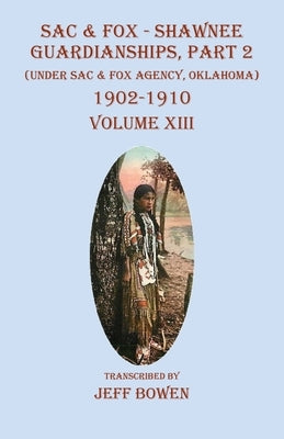 Sac & Fox - Shawnee Guardianships, Part 2: (Under Sac & Fox Agency, Oklahoma) 1902-1910 Volume XIII by Bowen, Jeff