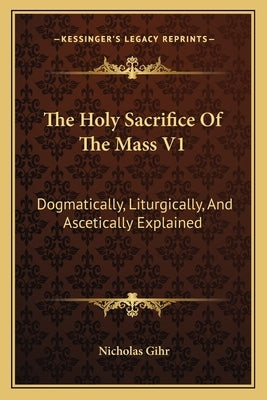 The Holy Sacrifice Of The Mass V1: Dogmatically, Liturgically, And Ascetically Explained Paperback Kessinger Publishing