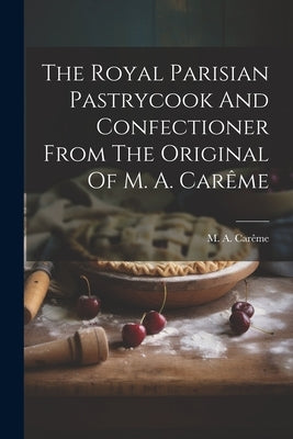 The Royal Parisian Pastrycook And Confectioner From The Original Of M. A. Carême Paperback Legare Street Press