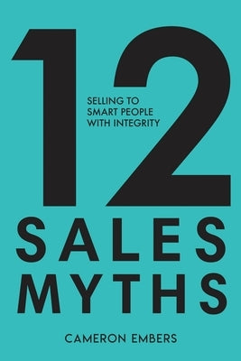 12 Sales Myths: Selling To Smart People With Integrity by Embers, Cameron
