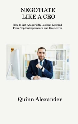 Negotiate Like a CEO: How to Get Ahead with Lessons Learned From Top Entrepreneurs and Executives by Alexander, Quinn