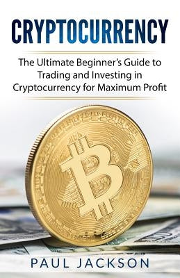 Cryptocurrency: The Ultimate Beginner's Guide to Trading and Investing in Cryptocurrency for Maximum Profit by Jackson, Paul