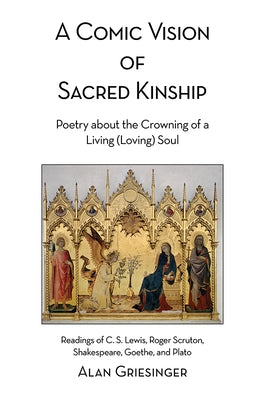 A Comic Vision of Sacred Kinship: Poetry about the Crowning of a Living (Loving) Soul: Readings of C. S. Lewis, Roger Scruton, Shakespeare, Goethe, an by Griesinger, Alan