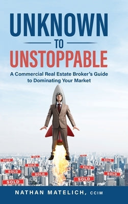 Unknown to Unstoppable: A Commercial Real Estate Broker's Guide to Dominating Your Market by Matelich, Nathan