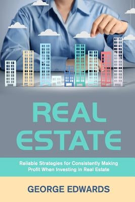 Real Estate: Reliable Strategies for Consistently Making Profit When Investing in Real Estate by Edwards, George