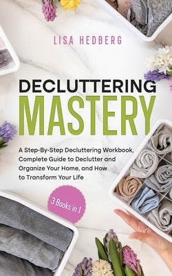 Decluttering Mastery: 3 Books in 1 - A Step-By-Step Decluttering Workbook, Complete Guide to Declutter and Organize Your Home, and How to Tr by Hedberg, Lisa