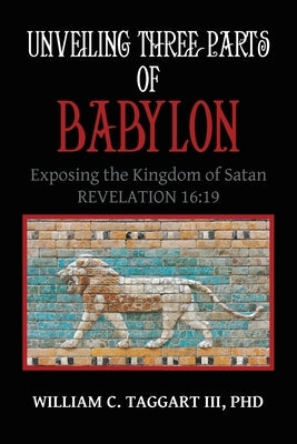 Unveiling Three Parts of Babylon: Exposing the Kingdom of Satan by Taggart, William C., III