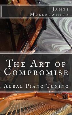 The Art of Compromise: Aural Piano Tuning by Musselwhite, James