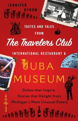 Tastes and Tales from the Travelers Club International Restaurant & Tuba Museum: Dishes that Inspire, Stories that Delight from Michigan's Most Unusua by Byrom, Jennifer