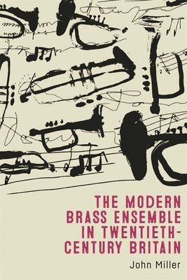 The Modern Brass Ensemble in Twentieth-Century Britain by Miller, John