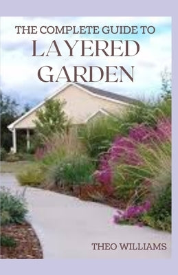 The Complete Guide to Layered Garden: Everything You Need to Know About Layered Planting In Your Garden Paperback Independently Published