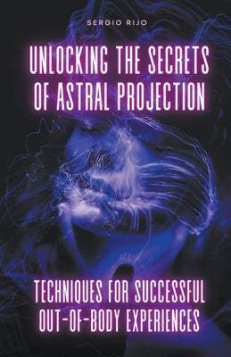 Unlocking the Secrets of Astral Projection: Techniques for Successful Out-of-Body Experiences by Rijo, Sergio