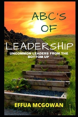 ABC's of Leadership: Uncommon Leaders from the Bottom Up by McGowan, Effua