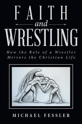 Faith and Wrestling: How the Role of a Wrestler Mirrors the Christian Life by Fessler, Michael